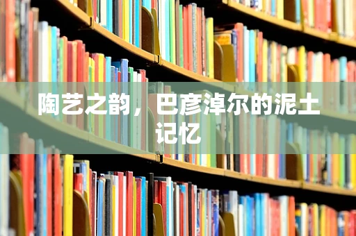 陶艺之韵，巴彦淖尔的泥土记忆