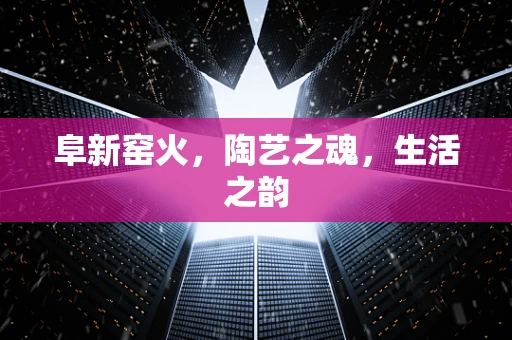 阜新窑火，陶艺之魂，生活之韵