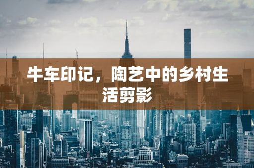 牛车印记，陶艺中的乡村生活剪影