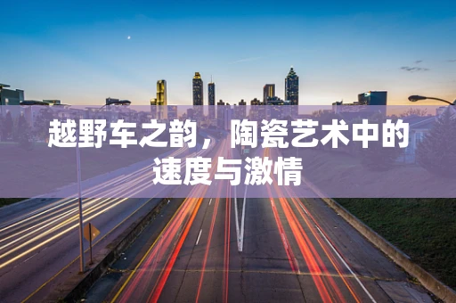 越野车之韵，陶瓷艺术中的速度与激情