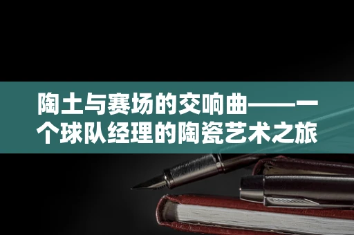 陶土与赛场的交响曲——一个球队经理的陶瓷艺术之旅
