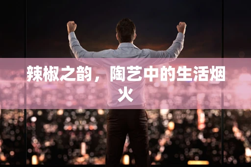 辣椒之韵，陶艺中的生活烟火