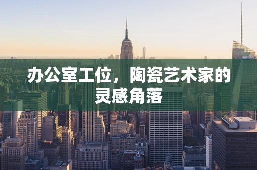 办公室工位，陶瓷艺术家的灵感角落