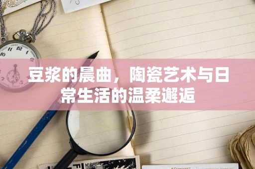 豆浆的晨曲，陶瓷艺术与日常生活的温柔邂逅
