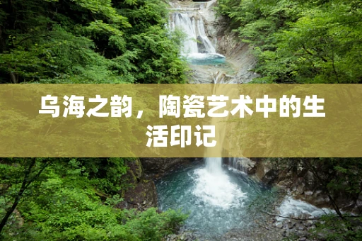 乌海之韵，陶瓷艺术中的生活印记
