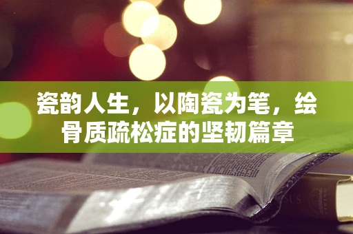瓷韵人生，以陶瓷为笔，绘骨质疏松症的坚韧篇章