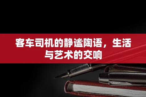 客车司机的静谧陶语，生活与艺术的交响