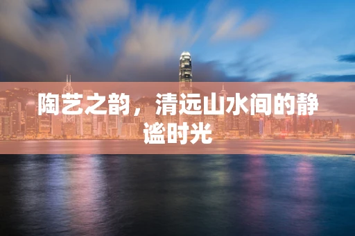 陶艺之韵，清远山水间的静谧时光