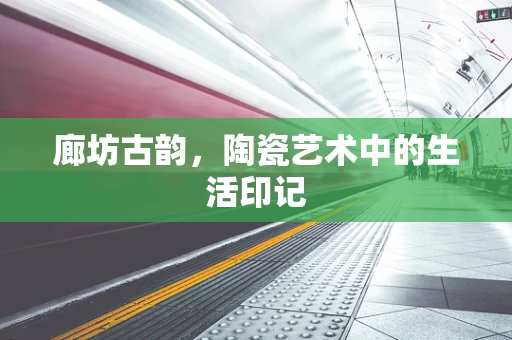 廊坊古韵，陶瓷艺术中的生活印记