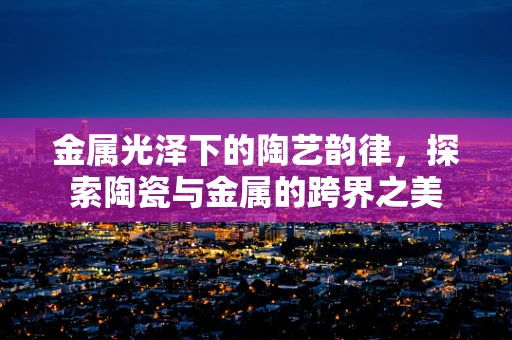 金属光泽下的陶艺韵律，探索陶瓷与金属的跨界之美