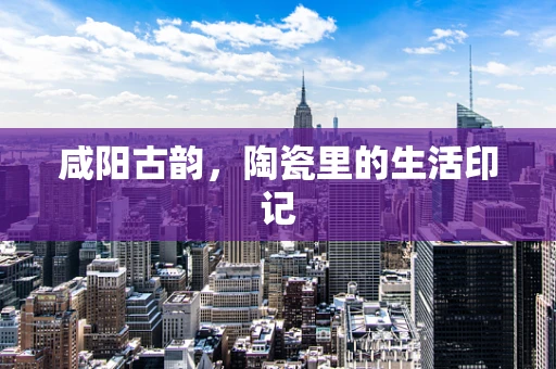 咸阳古韵，陶瓷里的生活印记
