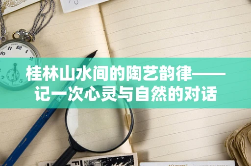 桂林山水间的陶艺韵律——记一次心灵与自然的对话