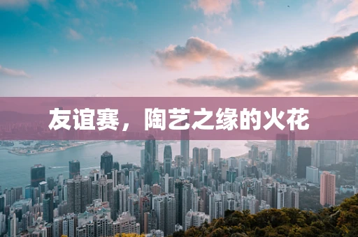 友谊赛，陶艺之缘的火花
