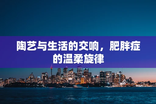 陶艺与生活的交响，肥胖症的温柔旋律