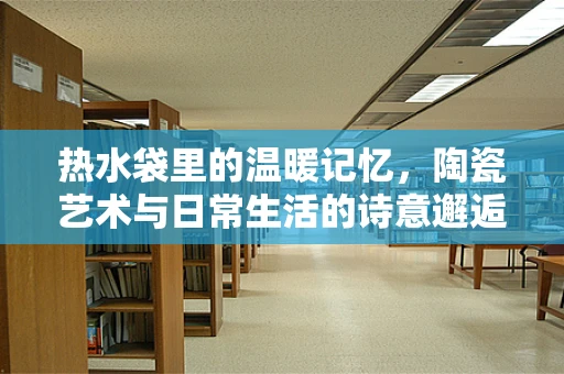 热水袋里的温暖记忆，陶瓷艺术与日常生活的诗意邂逅