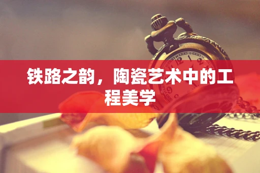 铁路之韵，陶瓷艺术中的工程美学