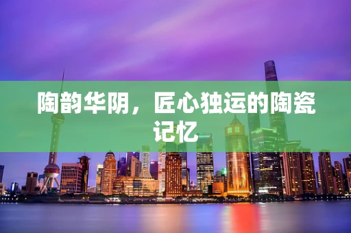 陶韵华阴，匠心独运的陶瓷记忆