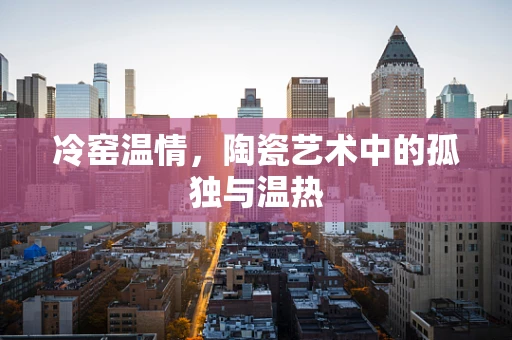 冷窑温情，陶瓷艺术中的孤独与温热