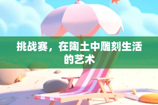 挑战赛，在陶土中雕刻生活的艺术