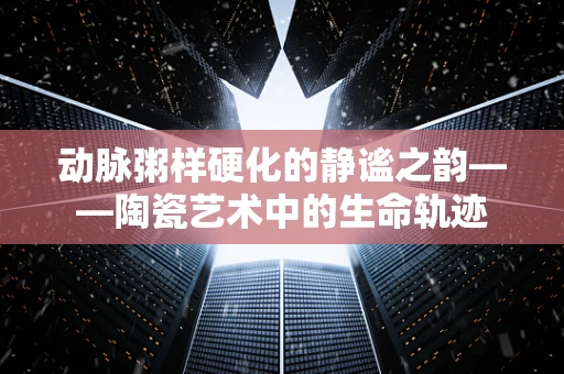 动脉粥样硬化的静谧之韵——陶瓷艺术中的生命轨迹