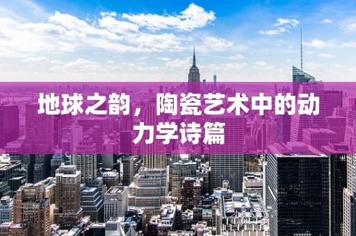 地球之韵，陶瓷艺术中的动力学诗篇