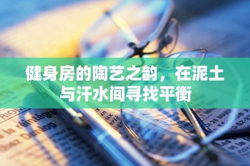 健身房的陶艺之韵，在泥土与汗水间寻找平衡