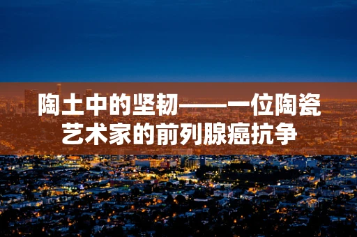 陶土中的坚韧——一位陶瓷艺术家的前列腺癌抗争