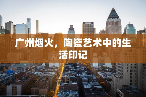 广州烟火，陶瓷艺术中的生活印记