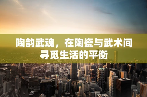 陶韵武魂，在陶瓷与武术间寻觅生活的平衡