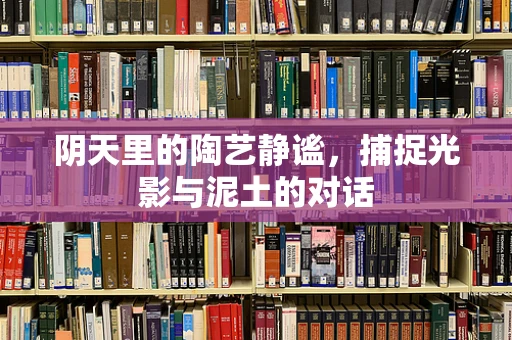阴天里的陶艺静谧，捕捉光影与泥土的对话