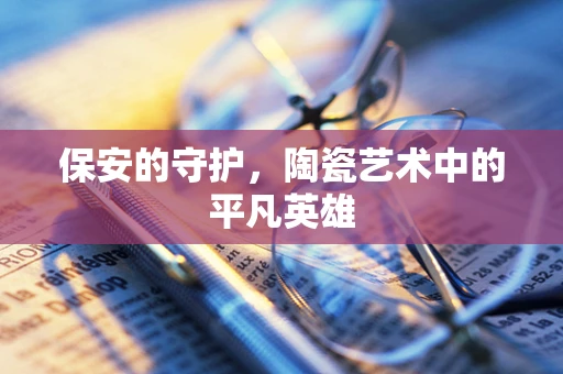 保安的守护，陶瓷艺术中的平凡英雄