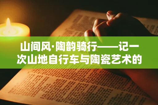 山间风·陶韵骑行——记一次山地自行车与陶瓷艺术的邂逅