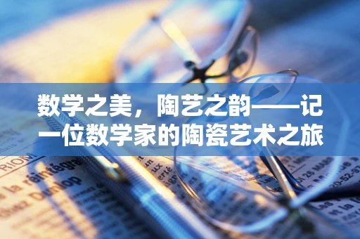 数学之美，陶艺之韵——记一位数学家的陶瓷艺术之旅