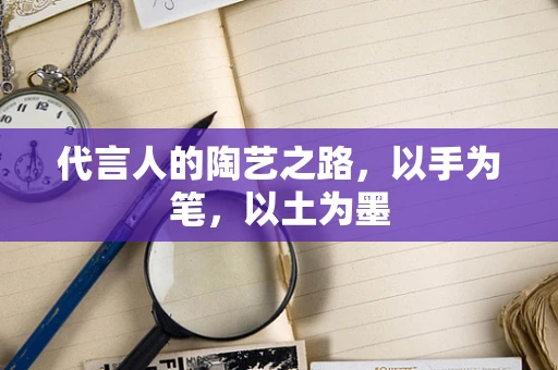 代言人的陶艺之路，以手为笔，以土为墨