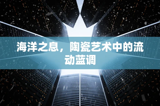 海洋之息，陶瓷艺术中的流动蓝调