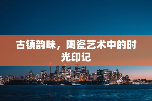 古镇韵味，陶瓷艺术中的时光印记