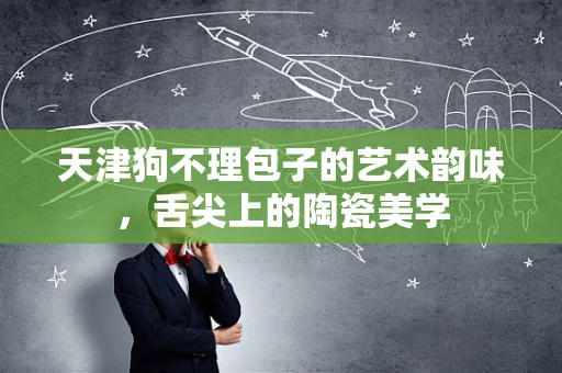 天津狗不理包子的艺术韵味，舌尖上的陶瓷美学