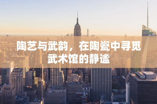 陶艺与武韵，在陶瓷中寻觅武术馆的静谧