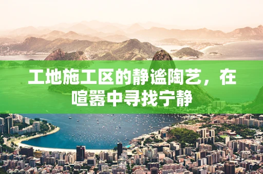 工地施工区的静谧陶艺，在喧嚣中寻找宁静