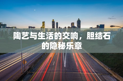 陶艺与生活的交响，胆结石的隐秘乐章