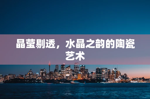 晶莹剔透，水晶之韵的陶瓷艺术