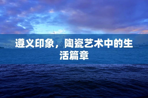 遵义印象，陶瓷艺术中的生活篇章