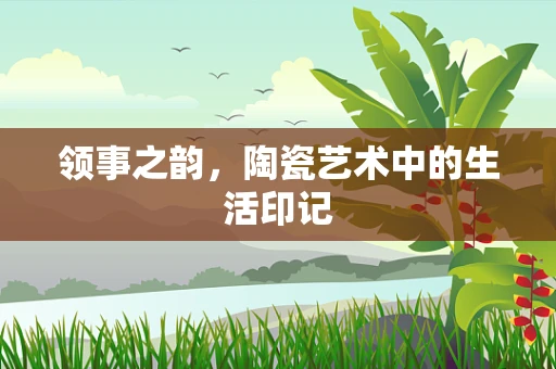 领事之韵，陶瓷艺术中的生活印记