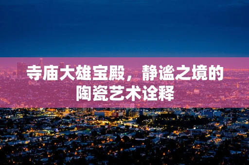 寺庙大雄宝殿，静谧之境的陶瓷艺术诠释
