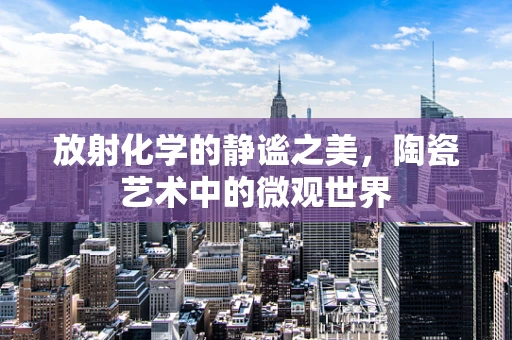 放射化学的静谧之美，陶瓷艺术中的微观世界