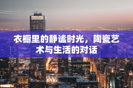 衣橱里的静谧时光，陶瓷艺术与生活的对话