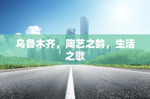 乌鲁木齐，陶艺之韵，生活之歌