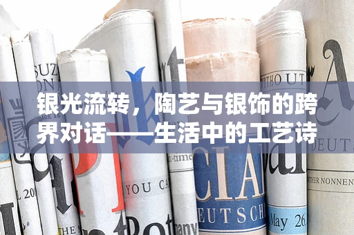 银光流转，陶艺与银饰的跨界对话——生活中的工艺诗篇