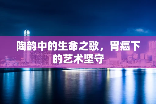 陶韵中的生命之歌，胃癌下的艺术坚守