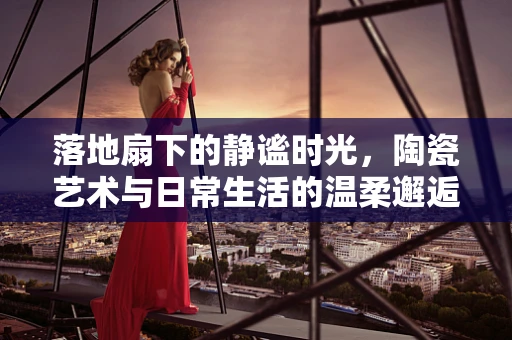落地扇下的静谧时光，陶瓷艺术与日常生活的温柔邂逅